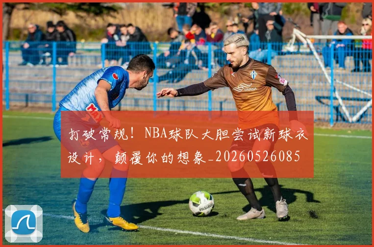 打破常规！NBA球队大胆尝试新球衣设计，颠覆你的想象_20260526085031