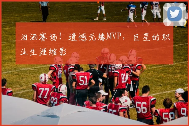 泪洒赛场！遗憾无缘MVP，巨星的职业生涯缩影