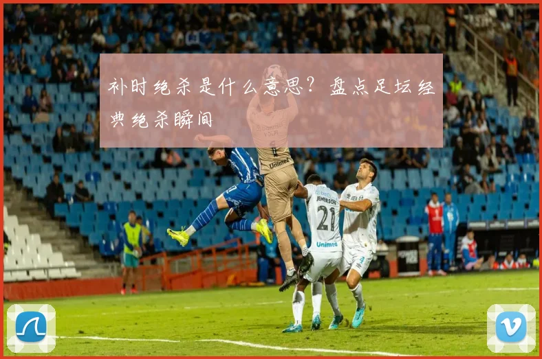 补时绝杀是什么意思？盘点足坛经典绝杀瞬间