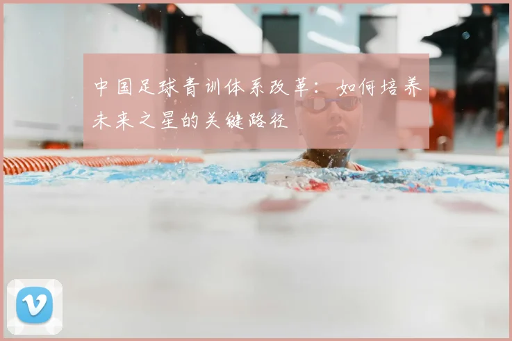 中国足球青训体系改革:如何培养未来之星的关键路径