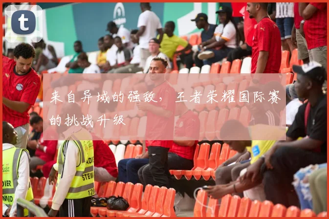 来自异域的强敌，王者荣耀国际赛的挑战升级