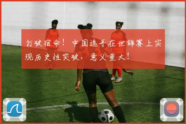 打破宿命！中国选手在世锦赛上实现历史性突破，意义重大！