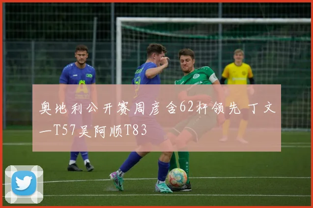 奥地利公开赛周彦含62杆领先 丁文一T57吴阿顺T83