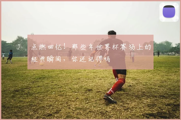 点燃回忆!那些年世界杯赛场上的经典瞬间,你还记得吗