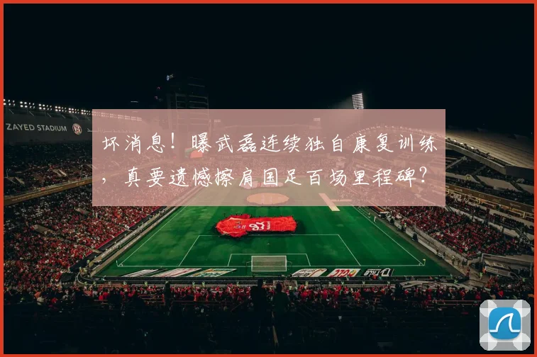 坏消息！曝武磊连续独自康复训练，真要遗憾擦肩国足百场里程碑？