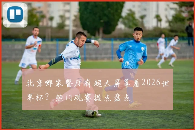 北京哪家餐厅有超大屏幕看2026世界杯?热门观赛据点盘点