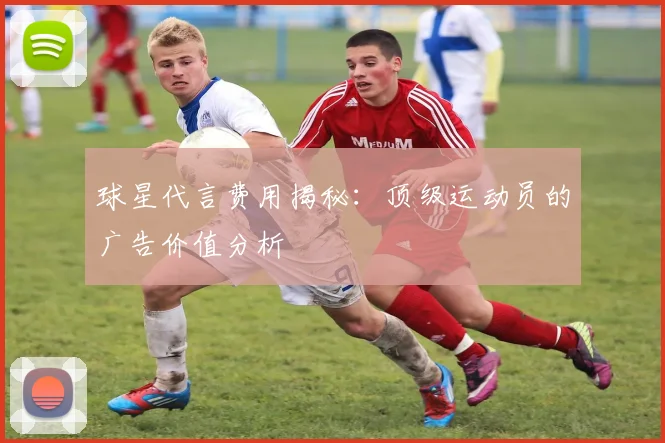 球星代言费用揭秘：顶级运动员的广告价值分析