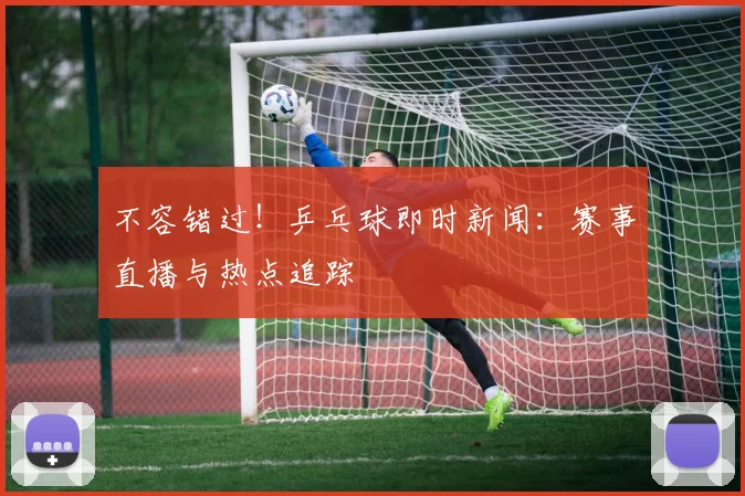 不容错过！乒乓球即时新闻：赛事直播与热点追踪