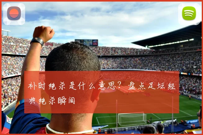 补时绝杀是什么意思？盘点足坛经典绝杀瞬间