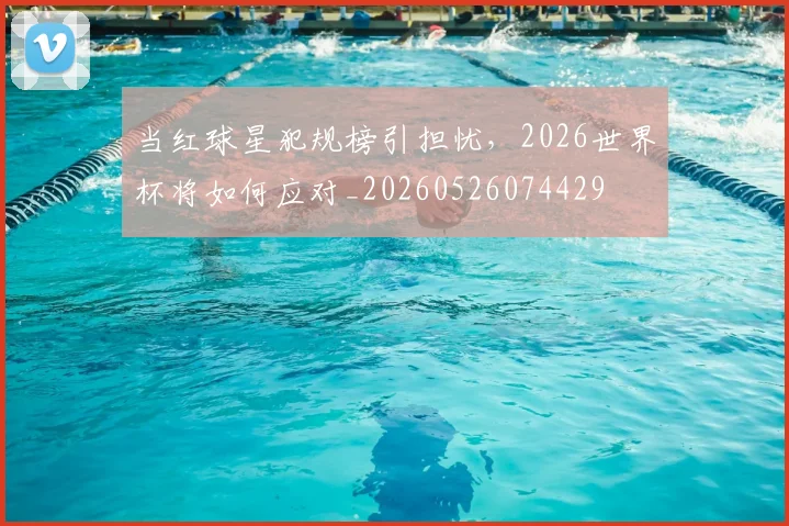 当红球星犯规榜引担忧，2026世界杯将如何应对_20260526074429