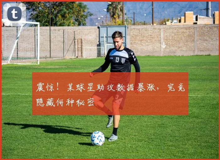 震惊！某球星助攻数据暴涨，究竟隐藏何种秘密