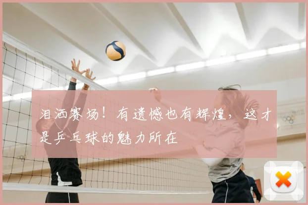 泪洒赛场!有遗憾也有辉煌,这才是乒乓球的魅力所在