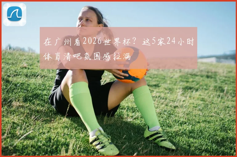 在广州看2026世界杯?这5家24小时体育清吧氛围感拉满