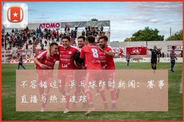 不容错过！乒乓球即时新闻：赛事直播与热点追踪