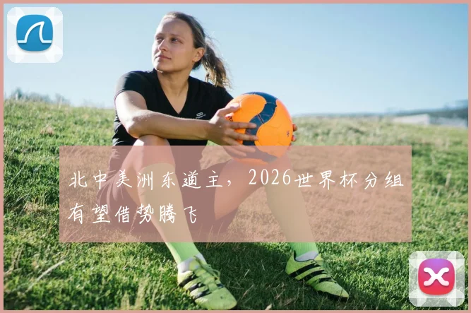 北中美洲东道主,2026世界杯分组有望借势腾飞