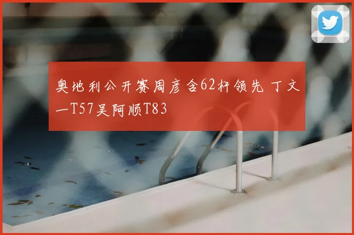 奥地利公开赛周彦含62杆领先 丁文一T57吴阿顺T83