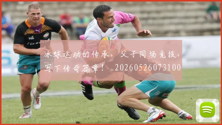 冰球运动的传承，父子同场竞技，写下传奇篇章！_20260526073100