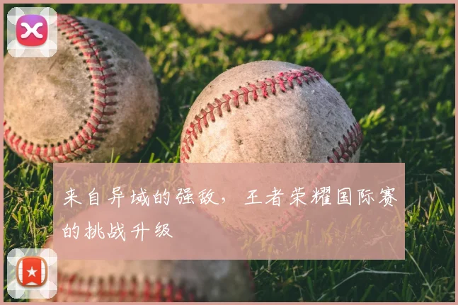 来自异域的强敌，王者荣耀国际赛的挑战升级