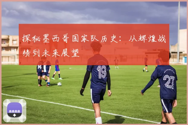 探秘墨西哥国家队历史：从辉煌战绩到未来展望