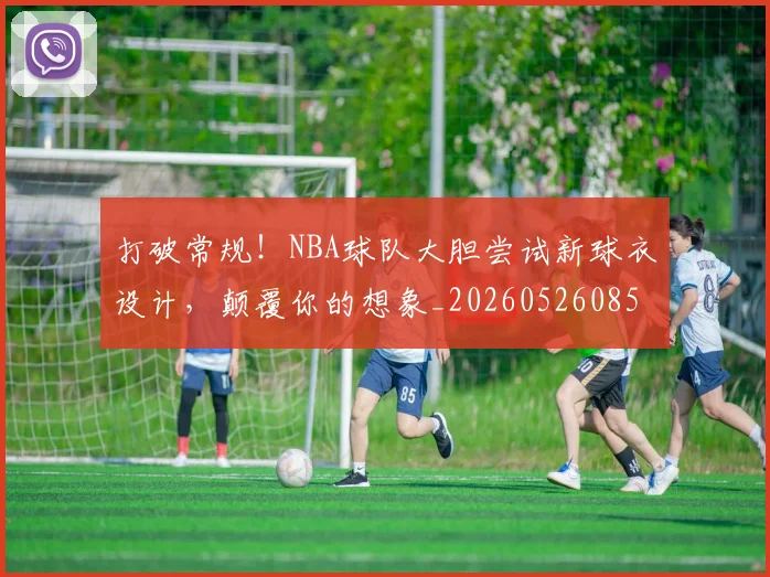 打破常规！NBA球队大胆尝试新球衣设计，颠覆你的想象_20260526085031