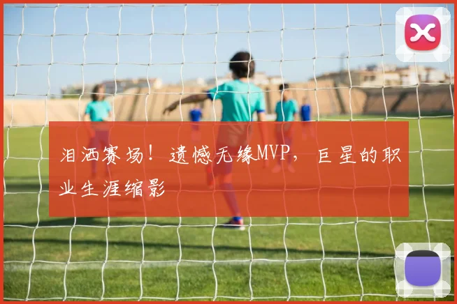 泪洒赛场！遗憾无缘MVP，巨星的职业生涯缩影