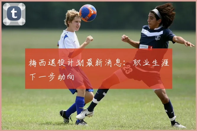 梅西退役计划最新消息：职业生涯下一步动向