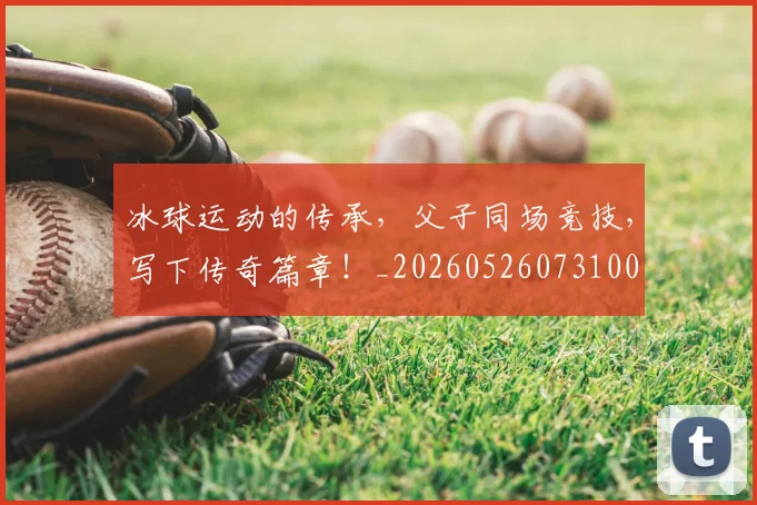 冰球运动的传承，父子同场竞技，写下传奇篇章！_20260526073100