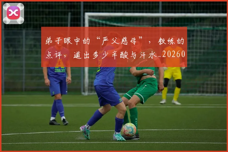 弟子眼中的“严父慈母”，教练的点评，道出多少辛酸与汗水_20260526073952