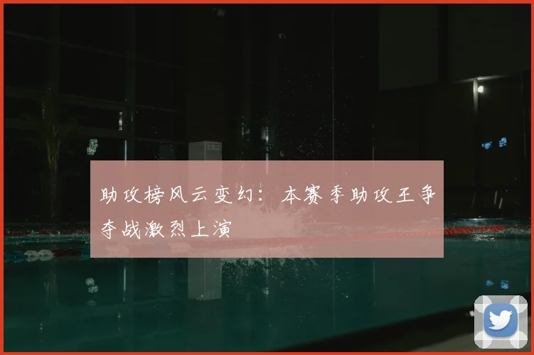 助攻榜风云变幻：本赛季助攻王争夺战激烈上演